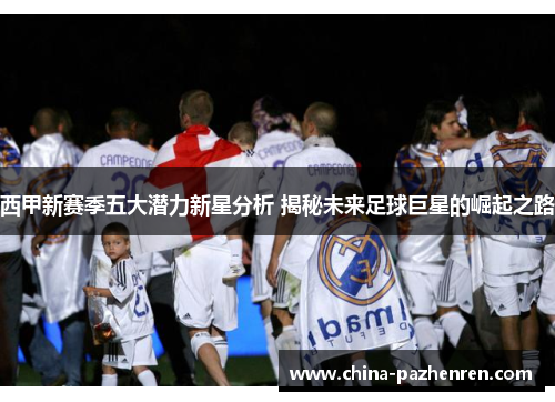 西甲新赛季五大潜力新星分析 揭秘未来足球巨星的崛起之路 西甲新赛季五大潜力新星分析 揭秘未来足球巨星的崛起之路