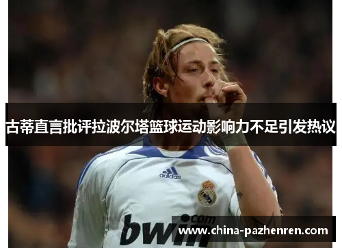 古蒂直言批评拉波尔塔篮球运动影响力不足引发热议 古蒂直言批评拉波尔塔篮球运动影响力不足引发热议