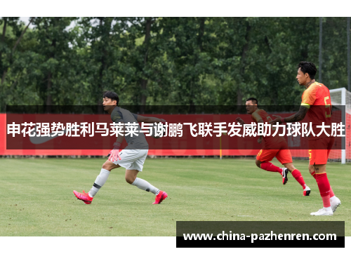 申花强势胜利马莱莱与谢鹏飞联手发威助力球队大胜 申花强势胜利马莱莱与谢鹏飞联手发威助力球队大胜