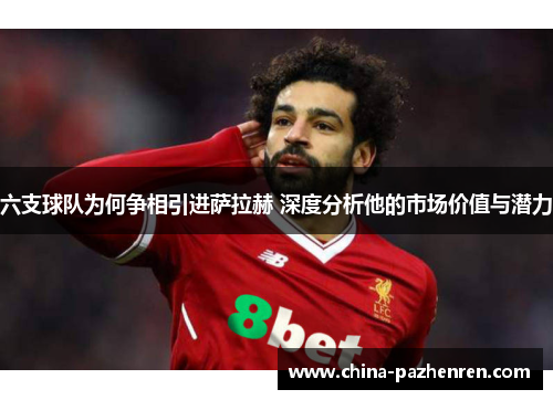 六支球队为何争相引进萨拉赫 深度分析他的市场价值与潜力 六支球队为何争相引进萨拉赫 深度分析他的市场价值与潜力