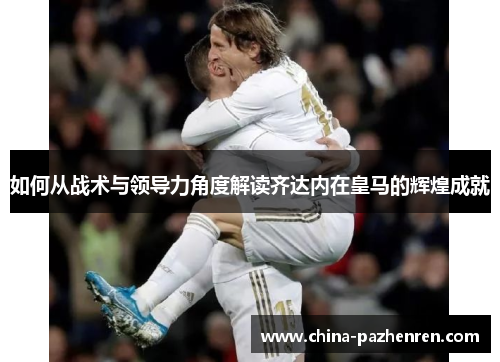 如何从战术与领导力角度解读齐达内在皇马的辉煌成就 如何从战术与领导力角度解读齐达内在皇马的辉煌成就