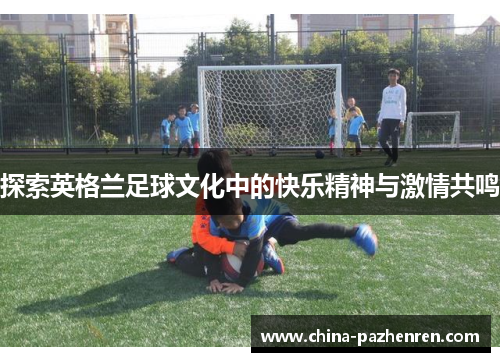 探索英格兰足球文化中的快乐精神与激情共鸣 探索英格兰足球文化中的快乐精神与激情共鸣