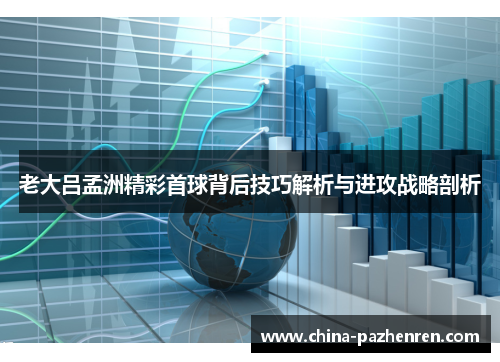老大吕孟洲精彩首球背后技巧解析与进攻战略剖析 老大吕孟洲精彩首球背后技巧解析与进攻战略剖析