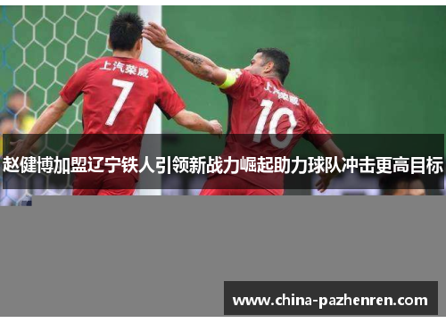 赵健博加盟辽宁铁人引领新战力崛起助力球队冲击更高目标 赵健博加盟辽宁铁人引领新战力崛起助力球队冲击更高目标