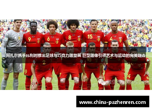 阿扎尔携手比利时推出足球与巧克力雕塑展 巨型雕像引领艺术与运动的完美融合 阿扎尔携手比利时推出足球与巧克力雕塑展 巨型雕像引领艺术与运动的完美融合