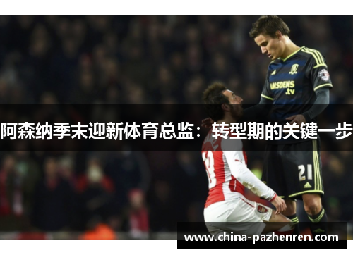 阿森纳季末迎新体育总监:转型期的关键一步 阿森纳季末迎新体育总监:转型期的关键一步