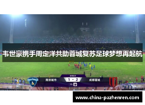 韦世豪携手周定洋共助蓉城复苏足球梦想再起航 韦世豪携手周定洋共助蓉城复苏足球梦想再起航