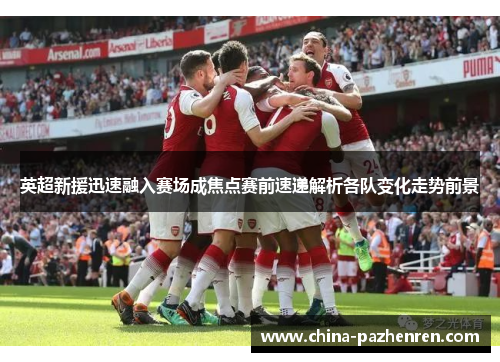 英超新援迅速融入赛场成焦点赛前速递解析各队变化走势前景