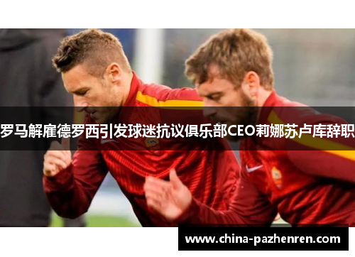 罗马解雇德罗西引发球迷抗议俱乐部CEO莉娜苏卢库辞职